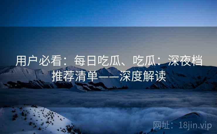 用户必看：每日吃瓜、吃瓜：深夜档推荐清单——深度解读