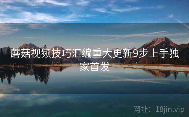 蘑菇视频技巧汇编重大更新9步上手独家首发