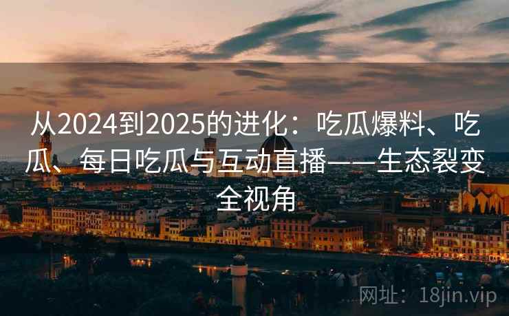 从2024到2025的进化：吃瓜爆料、吃瓜、每日吃瓜与互动直播——生态裂变全视角