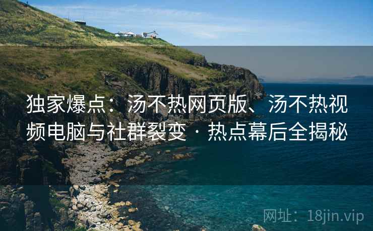 独家爆点：汤不热网页版、汤不热视频电脑与社群裂变 · 热点幕后全揭秘
