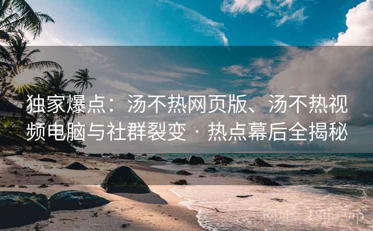 独家爆点：汤不热网页版、汤不热视频电脑与社群裂变 · 热点幕后全揭秘