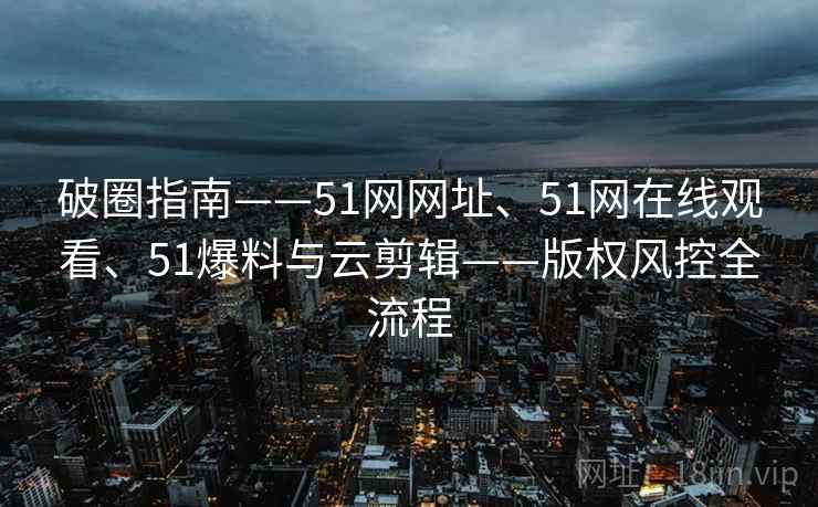 破圈指南——51网网址、51网在线观看、51爆料与云剪辑——版权风控全流程