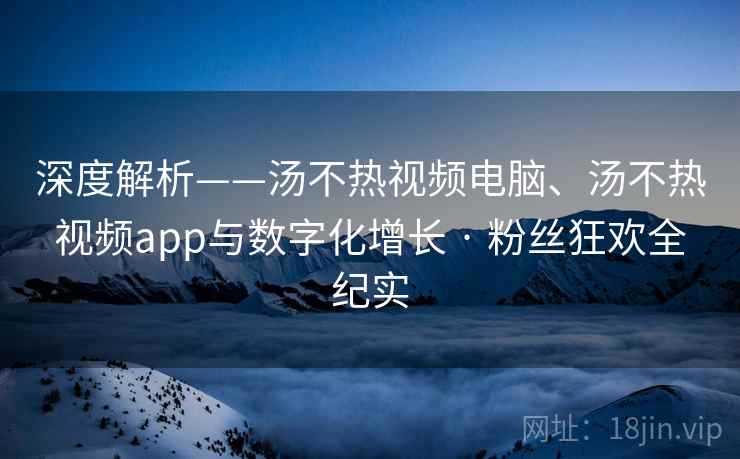 深度解析——汤不热视频电脑、汤不热视频app与数字化增长 · 粉丝狂欢全纪实