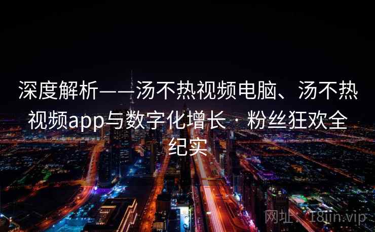 深度解析——汤不热视频电脑、汤不热视频app与数字化增长 · 粉丝狂欢全纪实