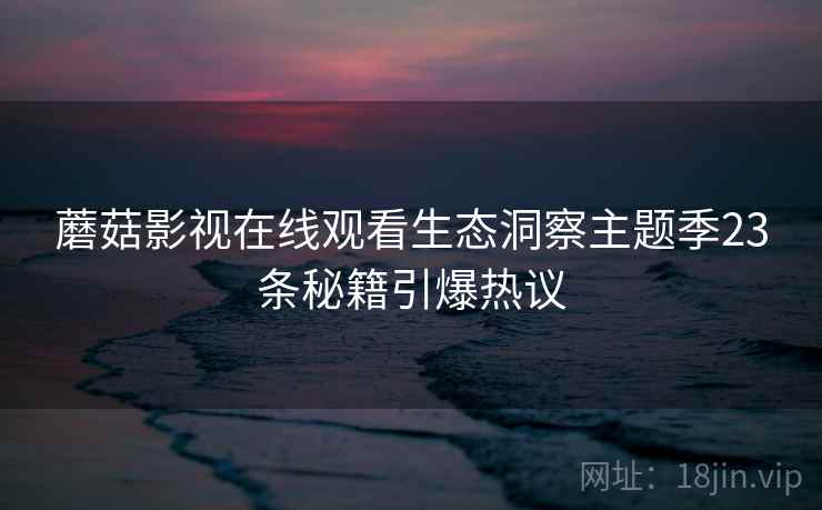 蘑菇影视在线观看生态洞察主题季23条秘籍引爆热议