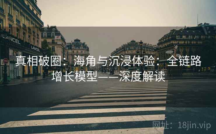 真相破圈：海角与沉浸体验：全链路增长模型——深度解读