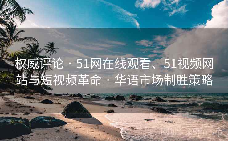 权威评论 · 51网在线观看、51视频网站与短视频革命 · 华语市场制胜策略