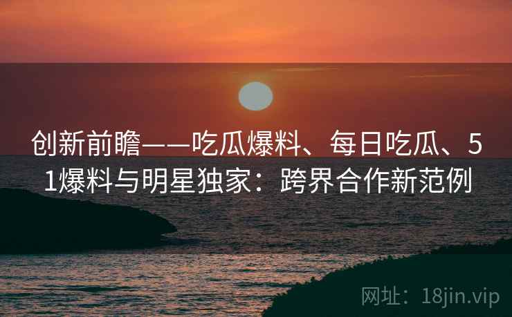 创新前瞻——吃瓜爆料、每日吃瓜、51爆料与明星独家：跨界合作新范例  第2张