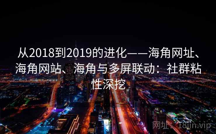 从2018到2019的进化——海角网址、海角网站、海角与多屏联动：社群粘性深挖  第2张