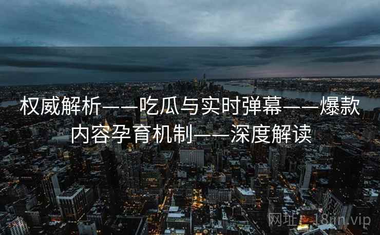 权威解析——吃瓜与实时弹幕——爆款内容孕育机制——深度解读  第2张