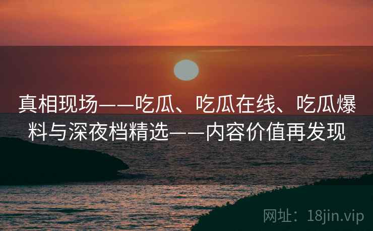 真相现场——吃瓜、吃瓜在线、吃瓜爆料与深夜档精选——内容价值再发现  第2张