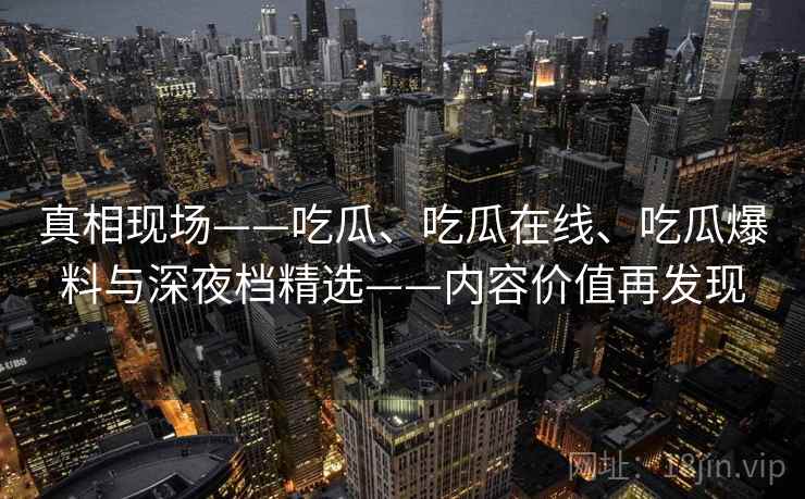 真相现场——吃瓜、吃瓜在线、吃瓜爆料与深夜档精选——内容价值再发现