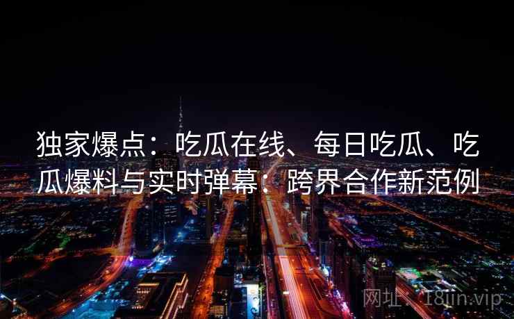独家爆点：吃瓜在线、每日吃瓜、吃瓜爆料与实时弹幕：跨界合作新范例  第2张