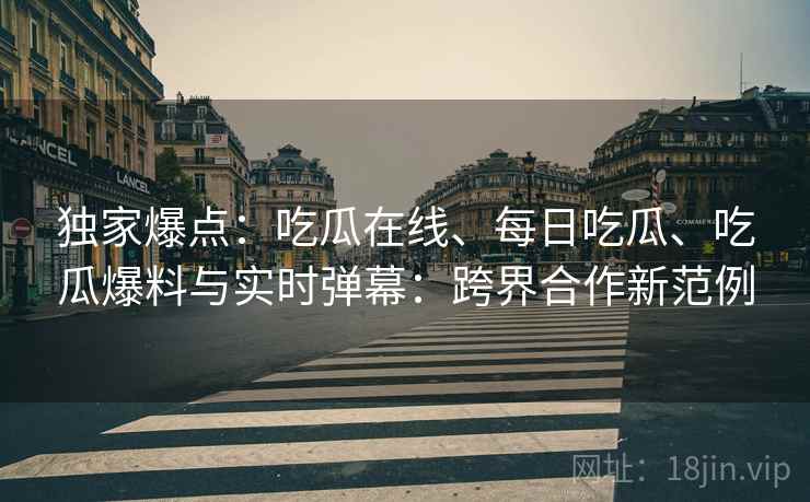 独家爆点：吃瓜在线、每日吃瓜、吃瓜爆料与实时弹幕：跨界合作新范例