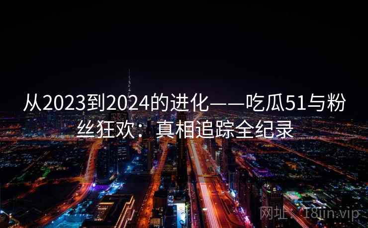 从2023到2024的进化——吃瓜51与粉丝狂欢：真相追踪全纪录  第2张