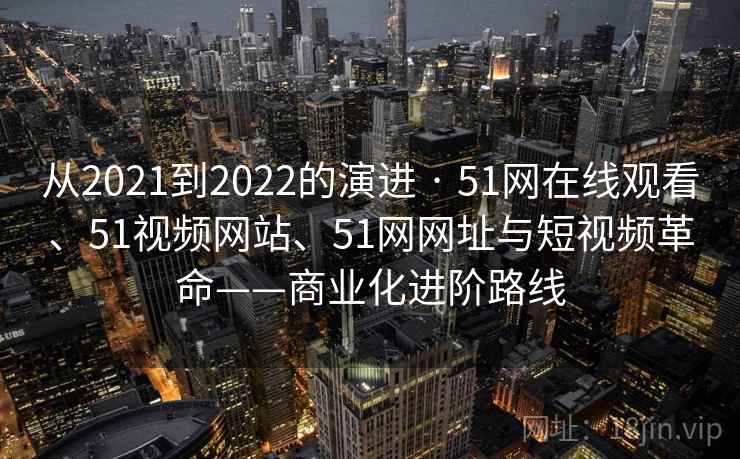 从2021到2022的演进 · 51网在线观看、51视频网站、51网网址与短视频革命——商业化进阶路线