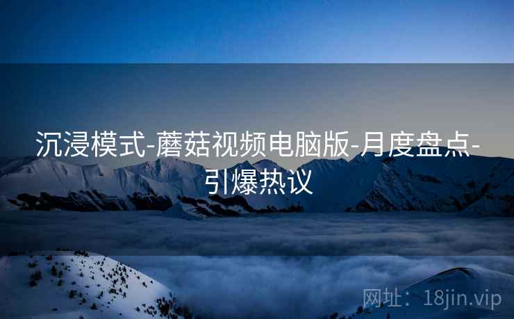 沉浸模式-蘑菇视频电脑版-月度盘点-引爆热议  第2张
