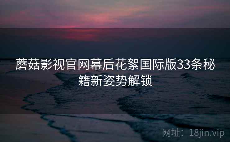 蘑菇影视官网幕后花絮国际版33条秘籍新姿势解锁