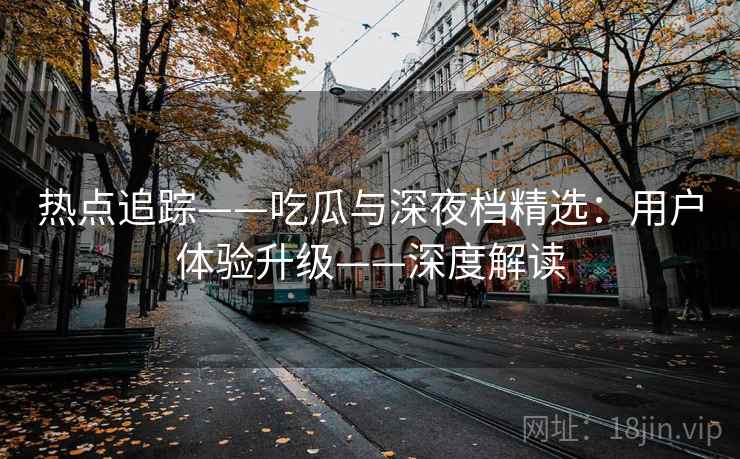 热点追踪——吃瓜与深夜档精选：用户体验升级——深度解读
