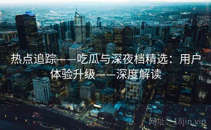 热点追踪——吃瓜与深夜档精选：用户体验升级——深度解读  第2张