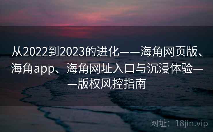 从2022到2023的进化——海角网页版、海角app、海角网址入口与沉浸体验——版权风控指南