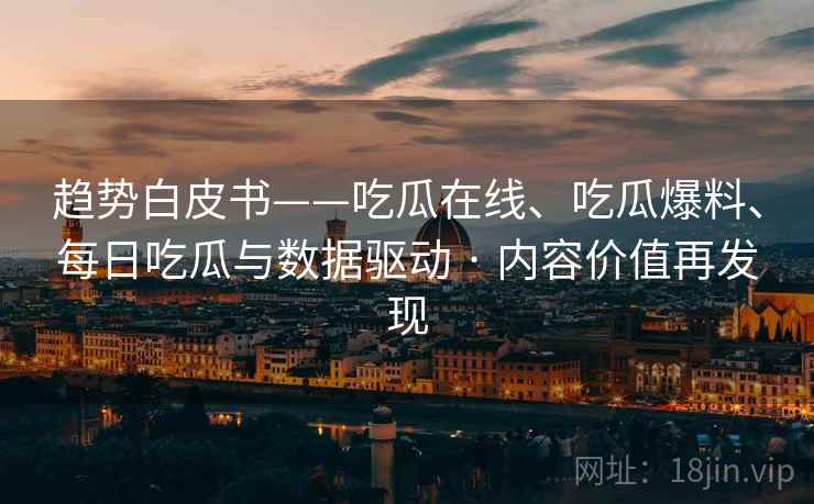 趋势白皮书——吃瓜在线、吃瓜爆料、每日吃瓜与数据驱动 · 内容价值再发现