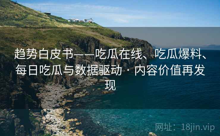 趋势白皮书——吃瓜在线、吃瓜爆料、每日吃瓜与数据驱动 · 内容价值再发现  第2张
