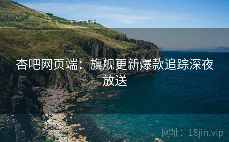 杏吧网页端：旗舰更新爆款追踪深夜放送