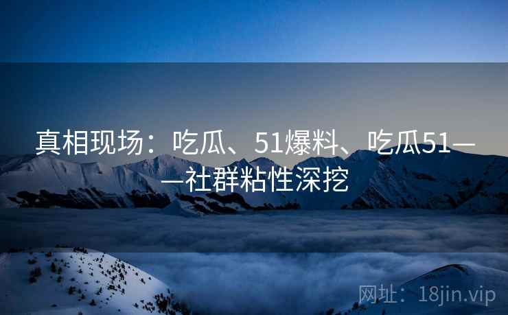 真相现场：吃瓜、51爆料、吃瓜51——社群粘性深挖  第2张