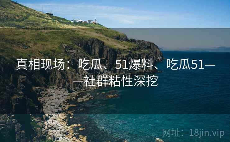 真相现场：吃瓜、51爆料、吃瓜51——社群粘性深挖