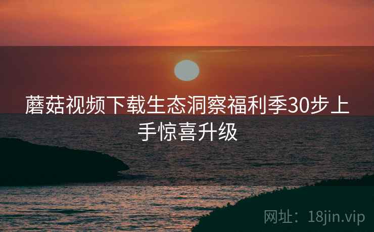 蘑菇视频下载生态洞察福利季30步上手惊喜升级