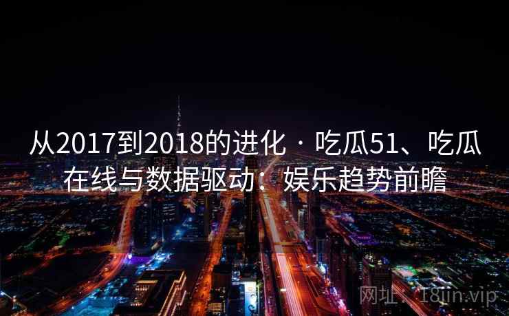 从2017到2018的进化 · 吃瓜51、吃瓜在线与数据驱动：娱乐趋势前瞻  第2张