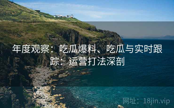 年度观察：吃瓜爆料、吃瓜与实时跟踪：运营打法深剖