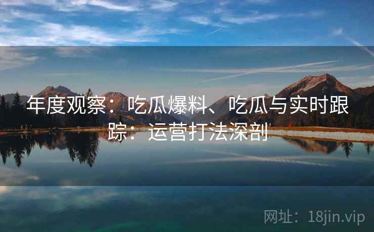 年度观察：吃瓜爆料、吃瓜与实时跟踪：运营打法深剖