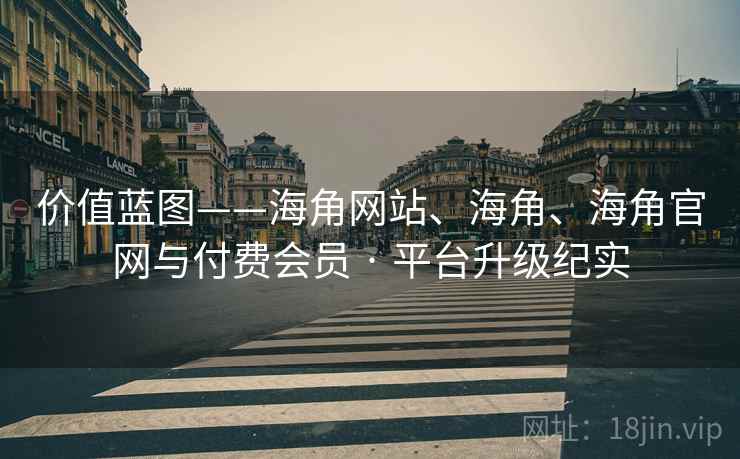 价值蓝图——海角网站、海角、海角官网与付费会员 · 平台升级纪实