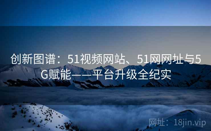 创新图谱：51视频网站、51网网址与5G赋能——平台升级全纪实