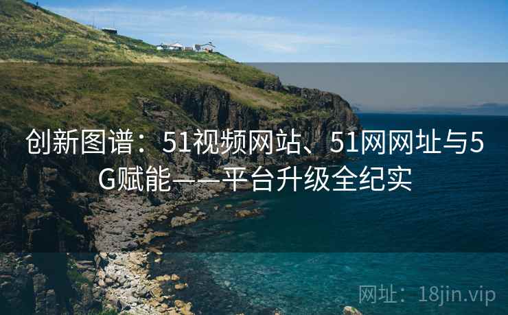 创新图谱：51视频网站、51网网址与5G赋能——平台升级全纪实