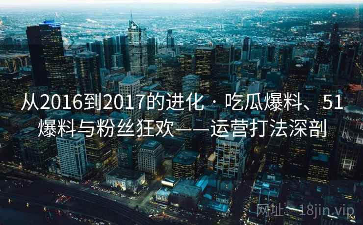 从2016到2017的进化 · 吃瓜爆料、51爆料与粉丝狂欢——运营打法深剖