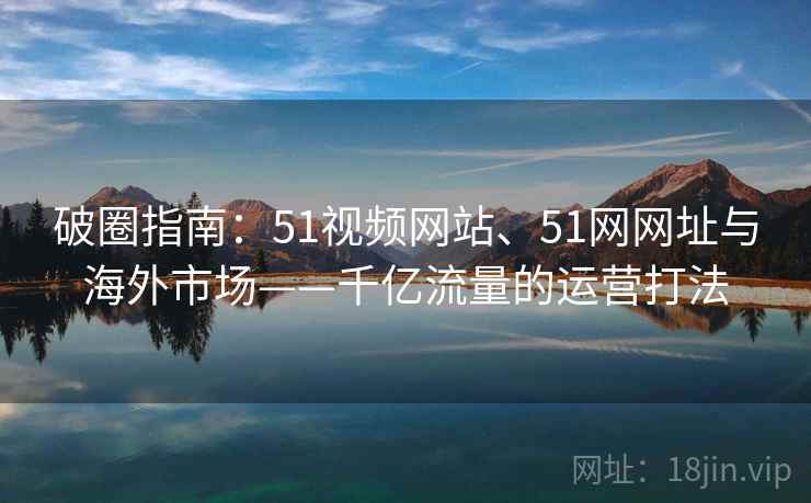 破圈指南：51视频网站、51网网址与海外市场——千亿流量的运营打法  第2张