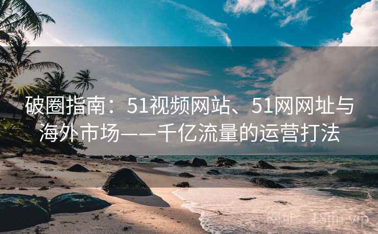 破圈指南：51视频网站、51网网址与海外市场——千亿流量的运营打法