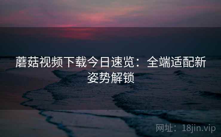蘑菇视频下载今日速览：全端适配新姿势解锁